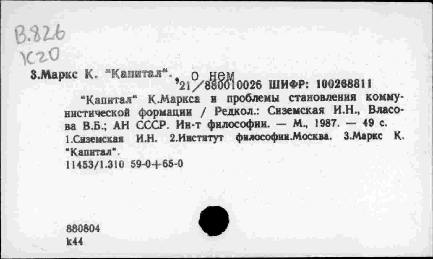 ﻿В.ш
хло
З.Маркс К. Калвтал +21О,^^0026 ШИфр; 100268811
“Капитал“ К.Маркса и проблемы становления коммунистической формации / Редкол.: Сиземская И.Н., Власова В.Б.; АН СССР. Ин-т философии. — М.. 1987. — 49 с.
1.Сиземская И.Н. 2.Институт философии .Москва. З.Маркс К “Капитал“.
11453/1.310 59-0+65-0
880804 К44